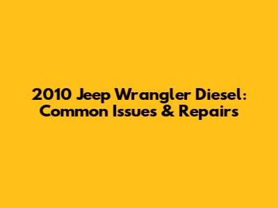 2010 Jeep Wrangler Diesel: Common Issues & Repairs