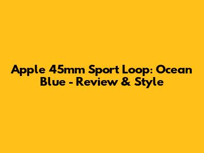 Apple 45mm Sport Loop: Ocean Blue - Review & Style