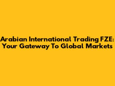 Arabian International Trading FZE: Your Gateway To Global Markets
