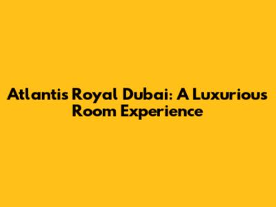Atlantis Royal Dubai: A Luxurious Room Experience