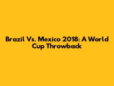 Brazil Vs. Mexico 2018: A World Cup Throwback