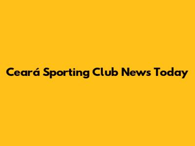 Ceará Sporting Club News Today