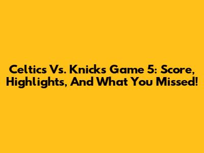 Celtics Vs. Knicks Game 5: Score, Highlights, And What You Missed!