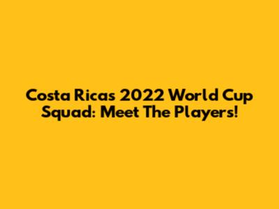 Costa Rica's 2022 World Cup Squad: Meet The Players!
