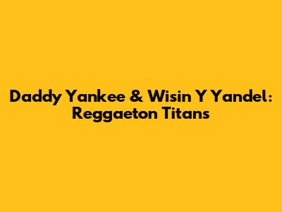 Daddy Yankee & Wisin Y Yandel: Reggaeton Titans