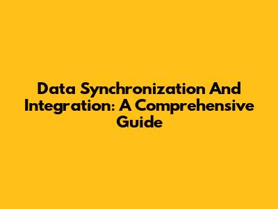 Data Synchronization And Integration: A Comprehensive Guide