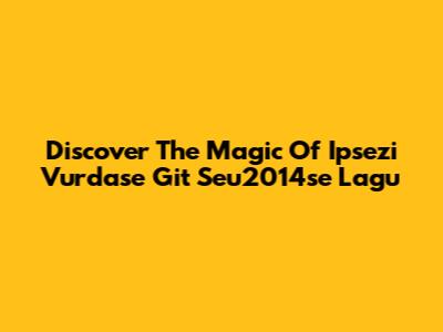 Discover The Magic Of Ipsezi Vurdase Git Seu2014se Lagu