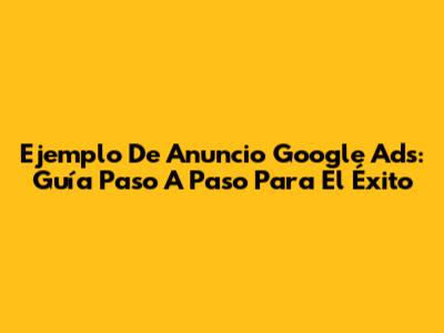 Ejemplo De Anuncio Google Ads: Guía Paso A Paso Para El Éxito