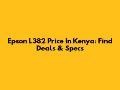 Epson L382 Price In Kenya: Find Deals & Specs