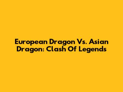 European Dragon Vs. Asian Dragon: Clash Of Legends