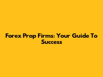 Forex Prop Firms: Your Guide To Success