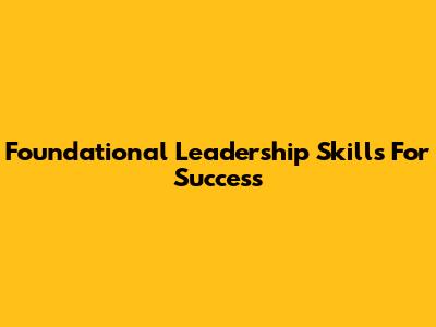 Foundational Leadership Skills For Success