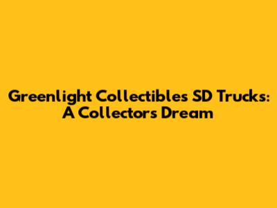 Greenlight Collectibles SD Trucks: A Collector's Dream