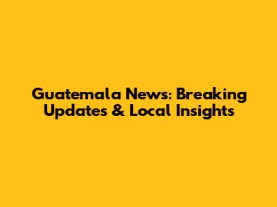Guatemala News: Breaking Updates & Local Insights