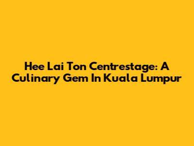 Hee Lai Ton Centrestage: A Culinary Gem In Kuala Lumpur