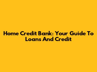 Home Credit Bank: Your Guide To Loans And Credit