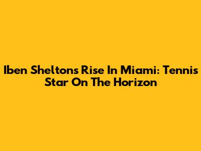 Iben Shelton's Rise In Miami: Tennis Star On The Horizon