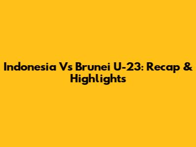 Indonesia Vs Brunei U-23: Recap & Highlights