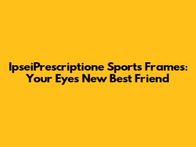IpseiPrescriptione Sports Frames: Your Eyes' New Best Friend