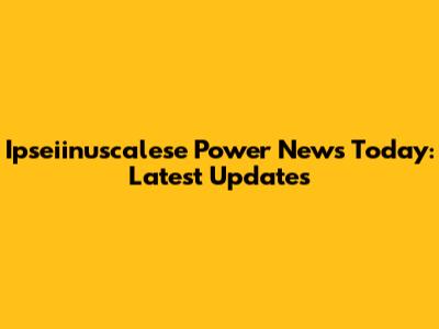 Ipseiinuscalese Power News Today: Latest Updates