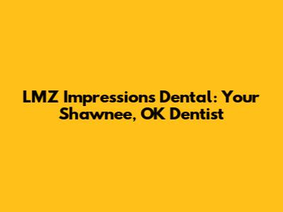 LMZ Impressions Dental: Your Shawnee, OK Dentist