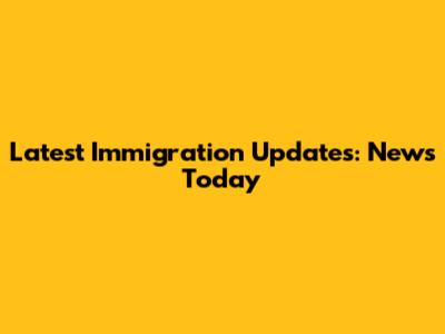 Latest Immigration Updates: News Today