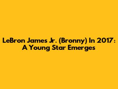 LeBron James Jr. (Bronny) In 2017: A Young Star Emerges