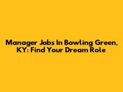 Manager Jobs In Bowling Green, KY: Find Your Dream Role
