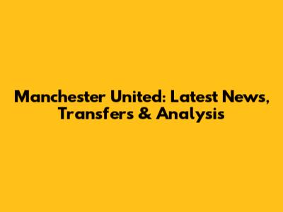 Manchester United: Latest News, Transfers & Analysis