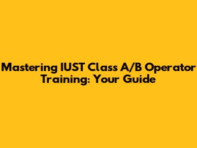 Mastering IUST Class A/B Operator Training: Your Guide