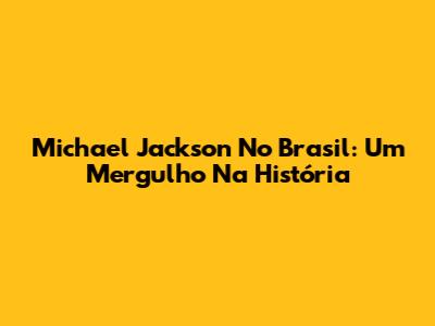 Michael Jackson No Brasil: Um Mergulho Na História