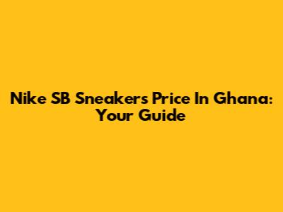 Nike SB Sneakers Price In Ghana: Your Guide