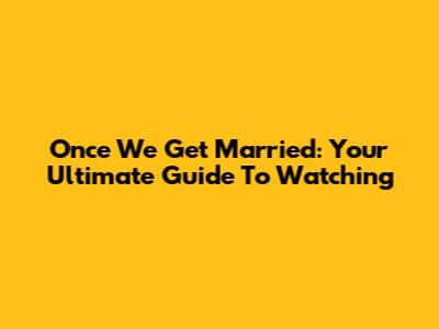 Once We Get Married: Your Ultimate Guide To Watching