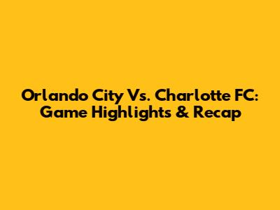 Orlando City Vs. Charlotte FC: Game Highlights & Recap