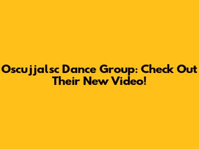 Oscujjalsc Dance Group: Check Out Their New Video!