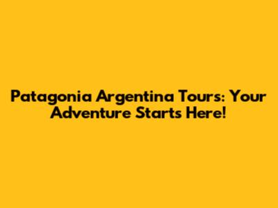 Patagonia Argentina Tours: Your Adventure Starts Here!