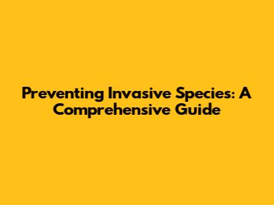 Preventing Invasive Species: A Comprehensive Guide
