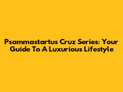 Psammastartus Cruz Series: Your Guide To A Luxurious Lifestyle