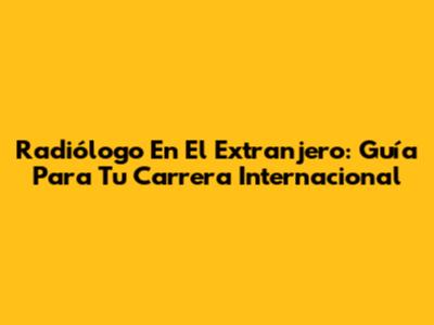 Radiólogo En El Extranjero: Guía Para Tu Carrera Internacional