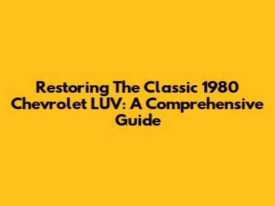 Restoring The Classic 1980 Chevrolet LUV: A Comprehensive Guide