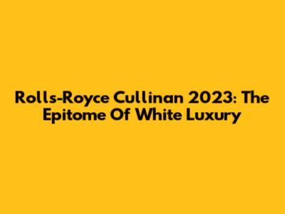 Rolls-Royce Cullinan 2023: The Epitome Of White Luxury