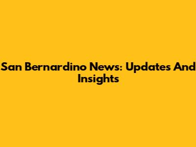 San Bernardino News: Updates And Insights