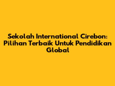 Sekolah International Cirebon: Pilihan Terbaik Untuk Pendidikan Global