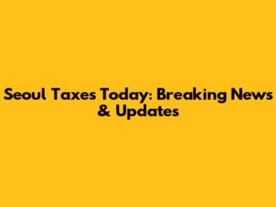 Seoul Taxes Today: Breaking News & Updates