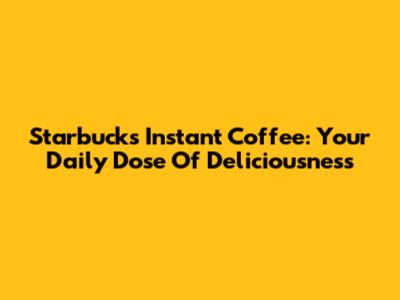 Starbucks Instant Coffee: Your Daily Dose Of Deliciousness