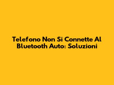 Telefono Non Si Connette Al Bluetooth Auto: Soluzioni