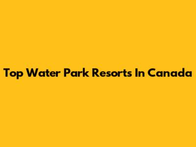 Top Water Park Resorts In Canada