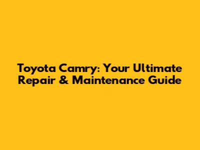 Toyota Camry: Your Ultimate Repair & Maintenance Guide