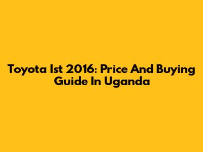 Toyota Ist 2016: Price And Buying Guide In Uganda