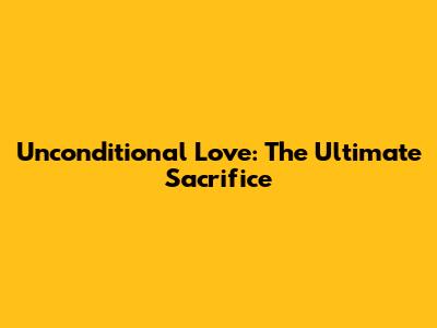 Unconditional Love: The Ultimate Sacrifice